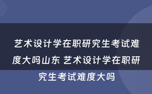 艺术设计学在职研究生考试难度大吗山东 艺术设计学在职研究生考试难度大吗