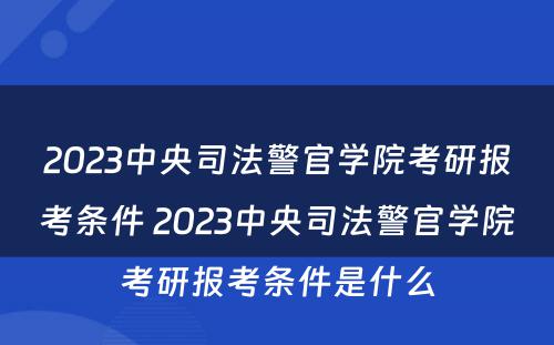 2023中央司法警官学院考研报考条件 2023中央司法警官学院考研报考条件是什么