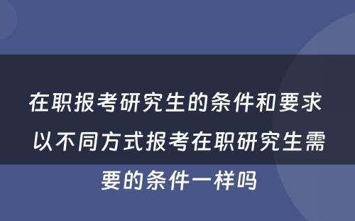 在职报考研究生的条件和要求 以不同方式报考在职研究生需要的条件一样吗