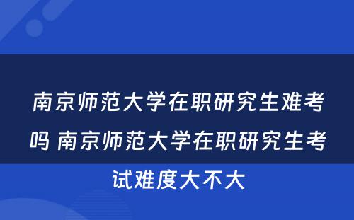 南京师范大学在职研究生难考吗 南京师范大学在职研究生考试难度大不大