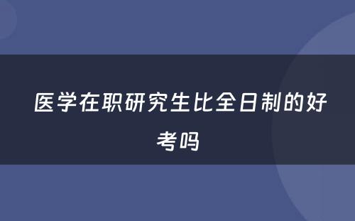  医学在职研究生比全日制的好考吗