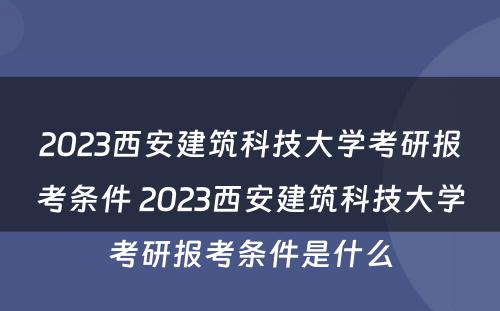 2023西安建筑科技大学考研报考条件 2023西安建筑科技大学考研报考条件是什么