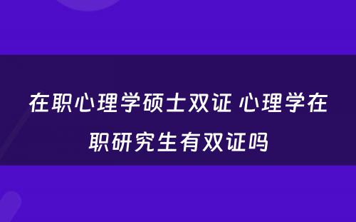 在职心理学硕士双证 心理学在职研究生有双证吗