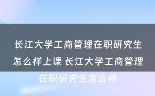 长江大学工商管理在职研究生怎么样上课 长江大学工商管理在职研究生怎么样