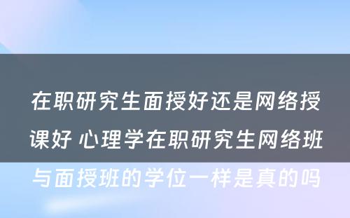 在职研究生面授好还是网络授课好 心理学在职研究生网络班与面授班的学位一样是真的吗