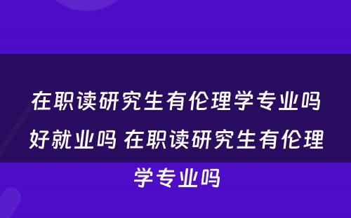 在职读研究生有伦理学专业吗好就业吗 在职读研究生有伦理学专业吗