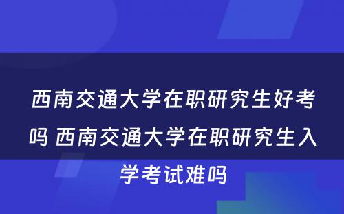 西南交通大学在职研究生好考吗 西南交通大学在职研究生入学考试难吗