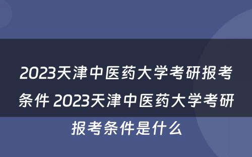 2023天津中医药大学考研报考条件 2023天津中医药大学考研报考条件是什么