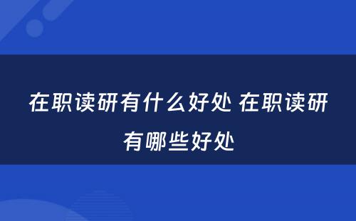 在职读研有什么好处 在职读研有哪些好处