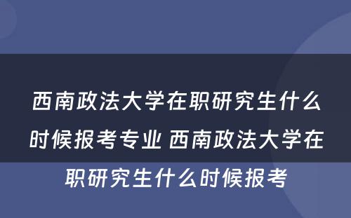 西南政法大学在职研究生什么时候报考专业 西南政法大学在职研究生什么时候报考