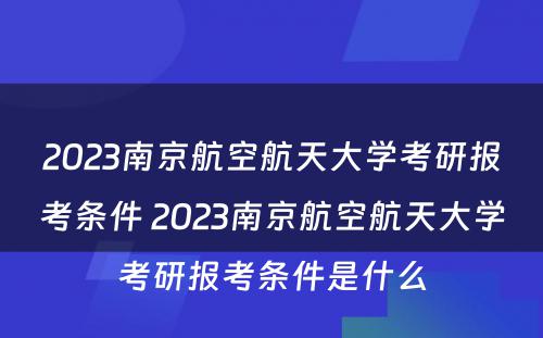 2023南京航空航天大学考研报考条件 2023南京航空航天大学考研报考条件是什么