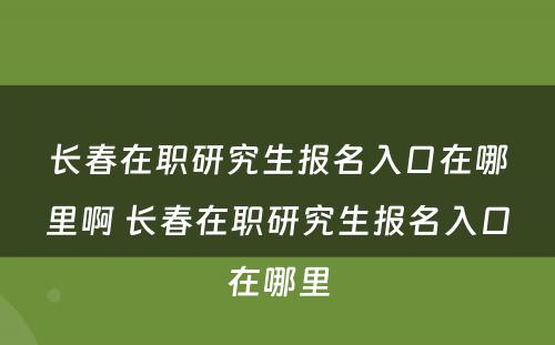 长春在职研究生报名入口在哪里啊 长春在职研究生报名入口在哪里