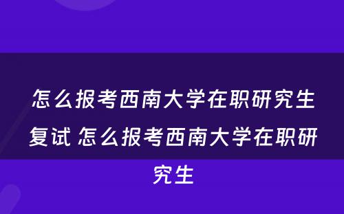 怎么报考西南大学在职研究生复试 怎么报考西南大学在职研究生