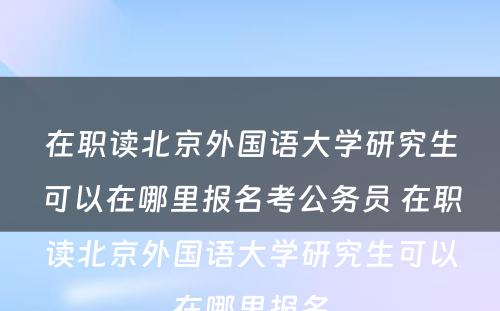 在职读北京外国语大学研究生可以在哪里报名考公务员 在职读北京外国语大学研究生可以在哪里报名