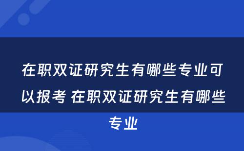 在职双证研究生有哪些专业可以报考 在职双证研究生有哪些专业