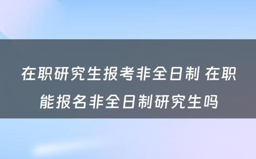 在职研究生报考非全日制 在职能报名非全日制研究生吗