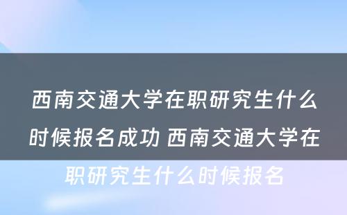 西南交通大学在职研究生什么时候报名成功 西南交通大学在职研究生什么时候报名