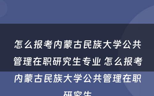 怎么报考内蒙古民族大学公共管理在职研究生专业 怎么报考内蒙古民族大学公共管理在职研究生