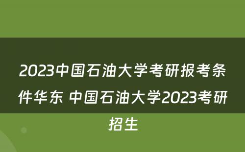 2023中国石油大学考研报考条件华东 中国石油大学2023考研招生