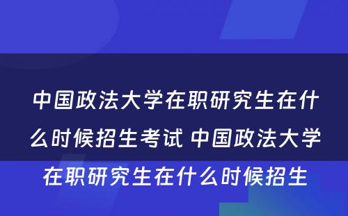 中国政法大学在职研究生在什么时候招生考试 中国政法大学在职研究生在什么时候招生