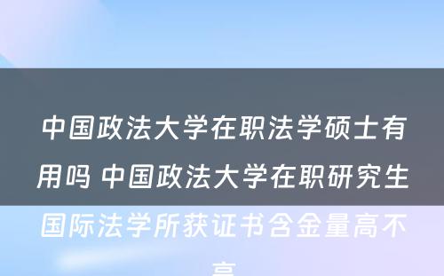 中国政法大学在职法学硕士有用吗 中国政法大学在职研究生国际法学所获证书含金量高不高