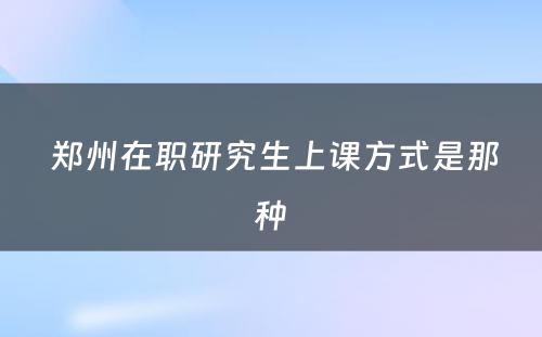  郑州在职研究生上课方式是那种