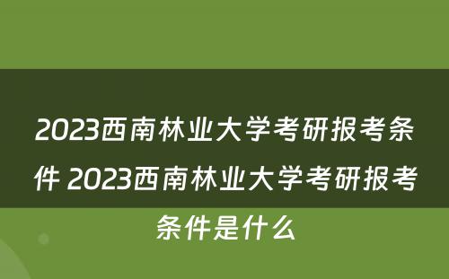 2023西南林业大学考研报考条件 2023西南林业大学考研报考条件是什么