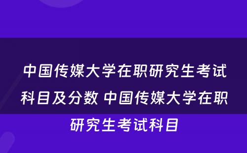 中国传媒大学在职研究生考试科目及分数 中国传媒大学在职研究生考试科目