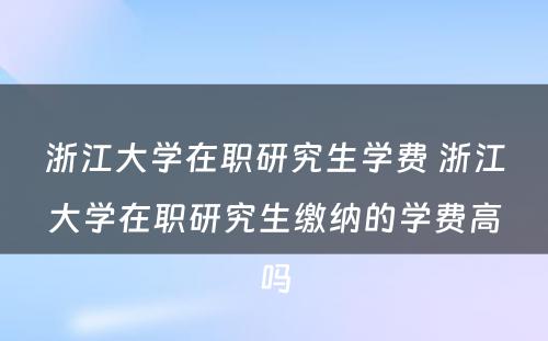 浙江大学在职研究生学费 浙江大学在职研究生缴纳的学费高吗