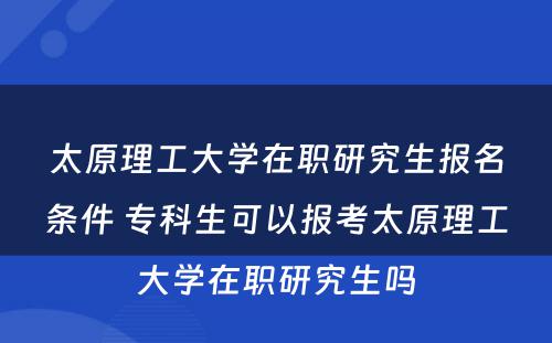 太原理工大学在职研究生报名条件 专科生可以报考太原理工大学在职研究生吗