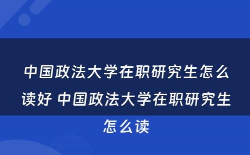 中国政法大学在职研究生怎么读好 中国政法大学在职研究生怎么读