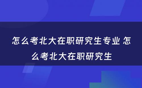 怎么考北大在职研究生专业 怎么考北大在职研究生