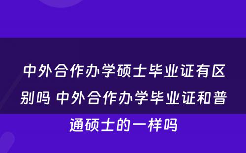 中外合作办学硕士毕业证有区别吗 中外合作办学毕业证和普通硕士的一样吗