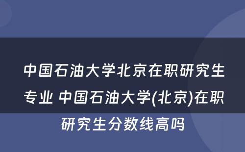 中国石油大学北京在职研究生专业 中国石油大学(北京)在职研究生分数线高吗