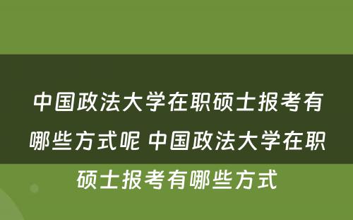 中国政法大学在职硕士报考有哪些方式呢 中国政法大学在职硕士报考有哪些方式