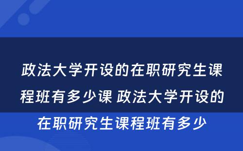 政法大学开设的在职研究生课程班有多少课 政法大学开设的在职研究生课程班有多少