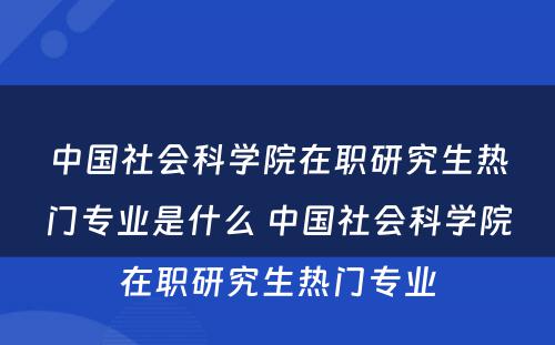 中国社会科学院在职研究生热门专业是什么 中国社会科学院在职研究生热门专业