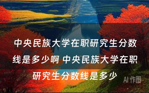 中央民族大学在职研究生分数线是多少啊 中央民族大学在职研究生分数线是多少