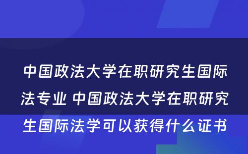 中国政法大学在职研究生国际法专业 中国政法大学在职研究生国际法学可以获得什么证书