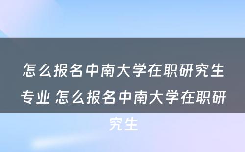 怎么报名中南大学在职研究生专业 怎么报名中南大学在职研究生