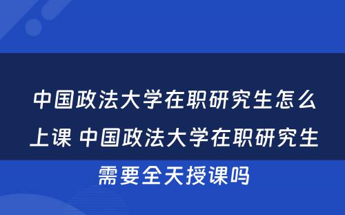 中国政法大学在职研究生怎么上课 中国政法大学在职研究生需要全天授课吗