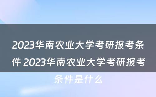 2023华南农业大学考研报考条件 2023华南农业大学考研报考条件是什么