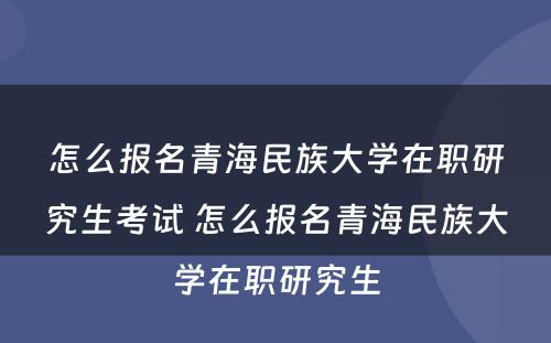 怎么报名青海民族大学在职研究生考试 怎么报名青海民族大学在职研究生