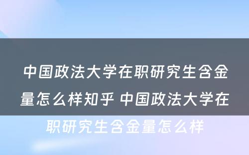 中国政法大学在职研究生含金量怎么样知乎 中国政法大学在职研究生含金量怎么样