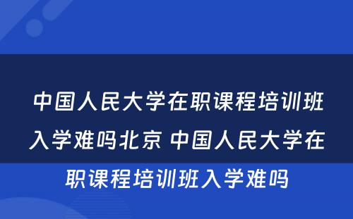 中国人民大学在职课程培训班入学难吗北京 中国人民大学在职课程培训班入学难吗