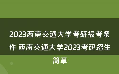 2023西南交通大学考研报考条件 西南交通大学2023考研招生简章