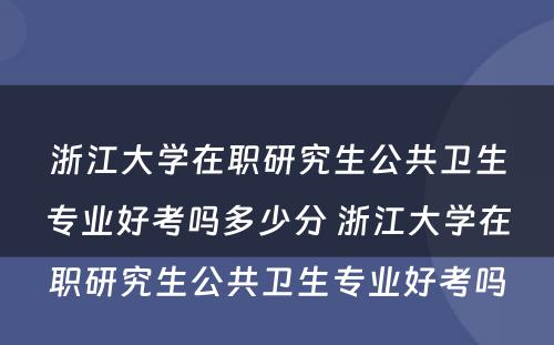 浙江大学在职研究生公共卫生专业好考吗多少分 浙江大学在职研究生公共卫生专业好考吗