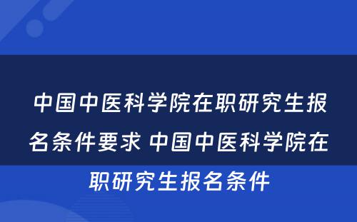 中国中医科学院在职研究生报名条件要求 中国中医科学院在职研究生报名条件