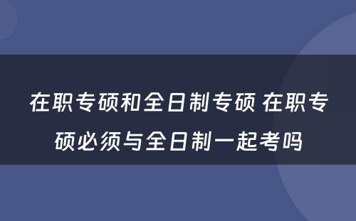 在职专硕和全日制专硕 在职专硕必须与全日制一起考吗