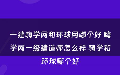 一建嗨学网和环球网哪个好 嗨学网一级建造师怎么样 嗨学和环球哪个好